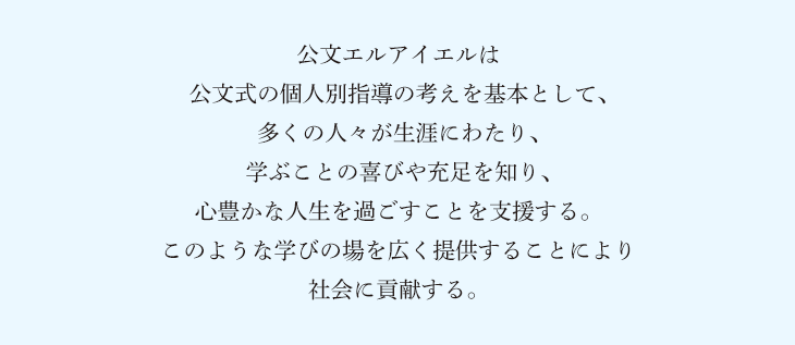 公文エルアイエルは公文式の個人別指導の考えを基本として、多くの人々が生涯にわたり、学ぶことの喜びや充足を知り、心豊かな人生を過ごすことを支援する。このような学びの場を広く提供することにより社会に貢献する。