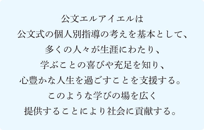 公文エルアイエルは公文式の個人別指導の考えを基本として、多くの人々が生涯にわたり、学ぶことの喜びや充足を知り、心豊かな人生を過ごすことを支援する。このような学びの場を広く提供することにより社会に貢献する。